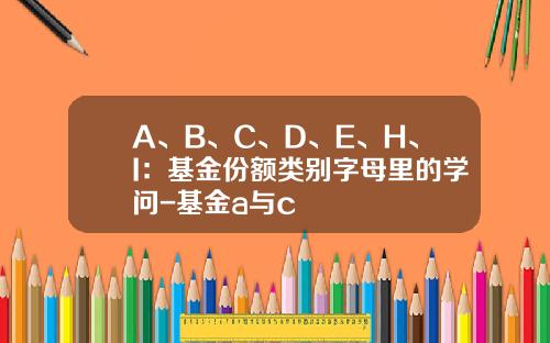 A、B、C、D、E、H、I：基金份额类别字母里的学问-基金a与c