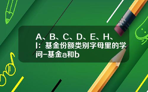 A、B、C、D、E、H、I：基金份额类别字母里的学问-基金a和b