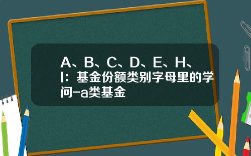 A、B、C、D、E、H、I：基金份额类别字母里的学问-a类基金