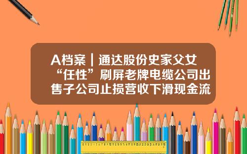 A档案｜通达股份史家父女“任性”刷屏老牌电缆公司出售子公司止损营收下滑现金流承压-河南通达电缆股份有限公司马红菊