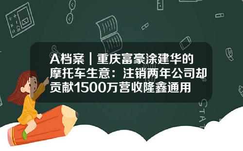 A档案｜重庆富豪涂建华的摩托车生意：注销两年公司却贡献1500万营收隆鑫通用回应称马上停止-涂建华个人资产有多少亿