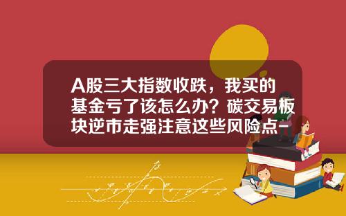 A股三大指数收跌，我买的基金亏了该怎么办？碳交易板块逆市走强注意这些风险点-山西晋信铝业有限公司