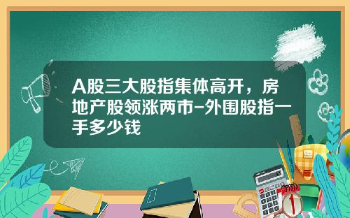 A股三大股指集体高开，房地产股领涨两市-外围股指一手多少钱