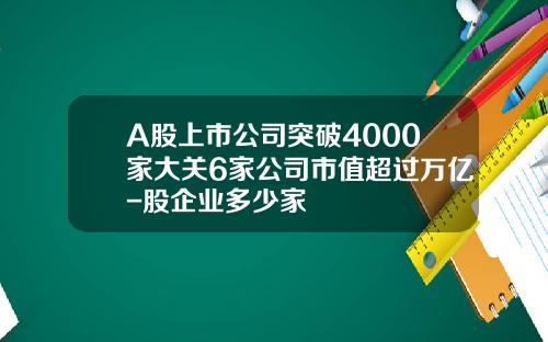 A股上市公司突破4000家大关6家公司市值超过万亿-股企业多少家