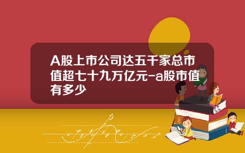 A股上市公司达五千家总市值超七十九万亿元-a股市值有多少