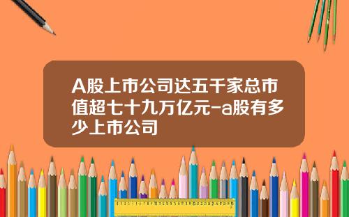 A股上市公司达五千家总市值超七十九万亿元-a股有多少上市公司