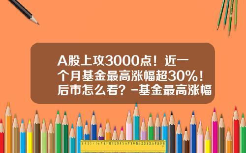 A股上攻3000点！近一个月基金最高涨幅超30%！后市怎么看？-基金最高涨幅