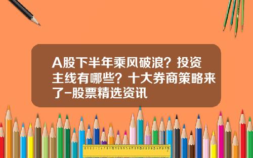 A股下半年乘风破浪？投资主线有哪些？十大券商策略来了-股票精选资讯