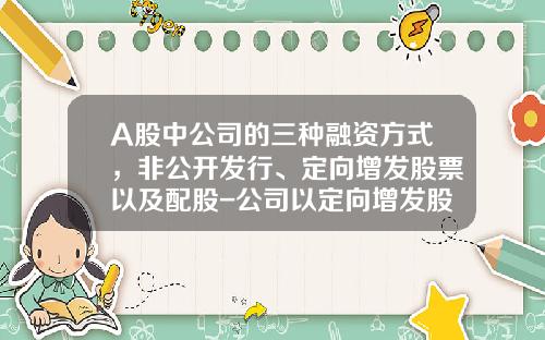 A股中公司的三种融资方式，非公开发行、定向增发股票以及配股-公司以定向增发股票的方式