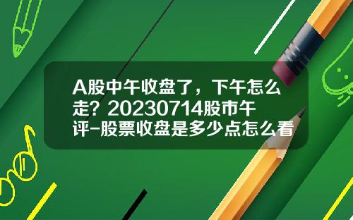 A股中午收盘了，下午怎么走？20230714股市午评-股票收盘是多少点怎么看呀