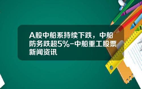 A股中船系持续下跌，中船防务跌超5%-中船重工股票新闻资讯