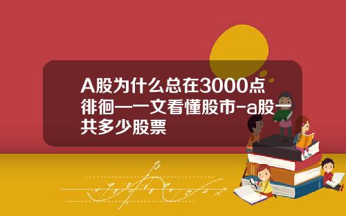 A股为什么总在3000点徘徊—一文看懂股市-a股一共多少股票
