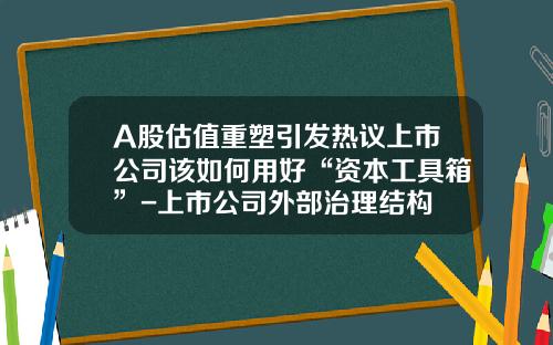 A股估值重塑引发热议上市公司该如何用好“资本工具箱”-上市公司外部治理结构