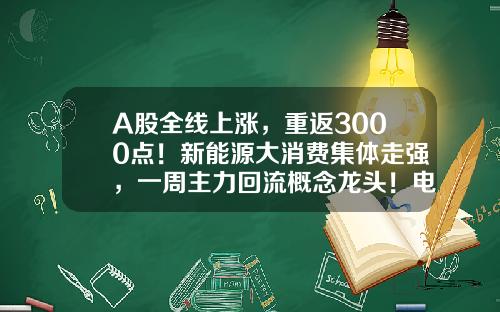 A股全线上涨，重返3000点！新能源大消费集体走强，一周主力回流概念龙头！电池回收迎政策利好，14股业绩高增-今天的股票资讯内容怎么写