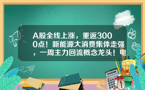 A股全线上涨，重返3000点！新能源大消费集体走强，一周主力回流概念龙头！电池回收迎政策利好，14股业绩高增-股票资讯每日汇总