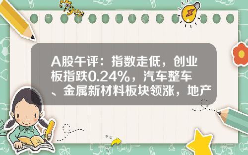 A股午评：指数走低，创业板指跌0.24%，汽车整车、金属新材料板块领涨，地产股、算力租赁、中船系等板块低迷-股票南方资讯官网
