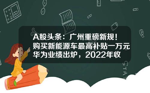 A股头条:广州重磅新规!购买新能源车最高补贴一万元华为业绩出炉,2022年收入达到6423亿元-000990基金【新闻】