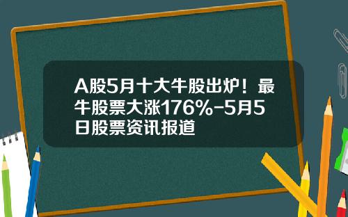 A股5月十大牛股出炉！最牛股票大涨176%-5月5日股票资讯报道