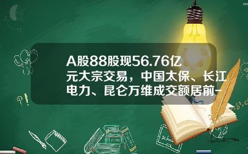 A股88股现56.76亿元大宗交易，中国太保、长江电力、昆仑万维成交额居前-中国有多少支股票