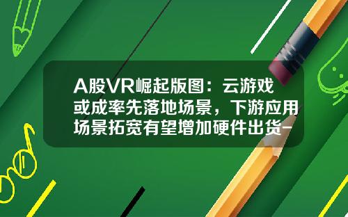 A股VR崛起版图：云游戏或成率先落地场景，下游应用场景拓宽有望增加硬件出货-做vr的上市公司