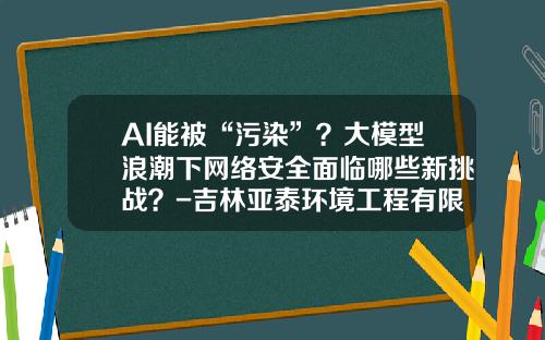 AI能被“污染”？大模型浪潮下网络安全面临哪些新挑战？-吉林亚泰环境工程有限公司