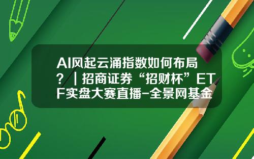 AI风起云涌指数如何布局？｜招商证券“招财杯”ETF实盘大赛直播-全景网基金