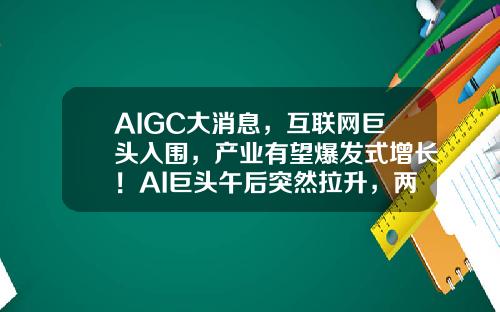 AIGC大消息，互联网巨头入围，产业有望爆发式增长！AI巨头午后突然拉升，两路资金大举加仓3股-股票最快资讯