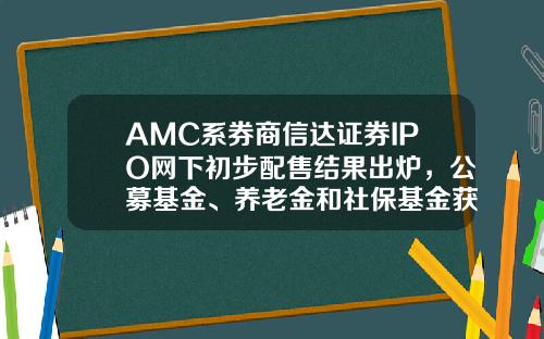 AMC系券商信达证券IPO网下初步配售结果出炉，公募基金、养老金和社保基金获配股-网上证券基金