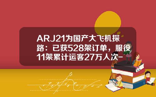 ARJ21为国产大飞机探路：已获528架订单，服役11架累计运客27万人次-arj21造了多少架