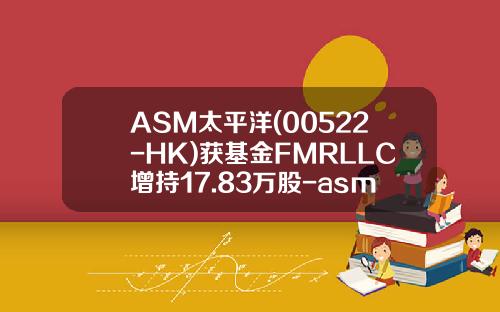 ASM太平洋(00522-HK)获基金FMRLLC增持17.83万股-asm基金