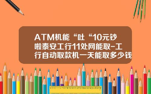 ATM机能“吐“10元钞啦泰安工行11处网能取-工行自动取款机一天能取多少钱