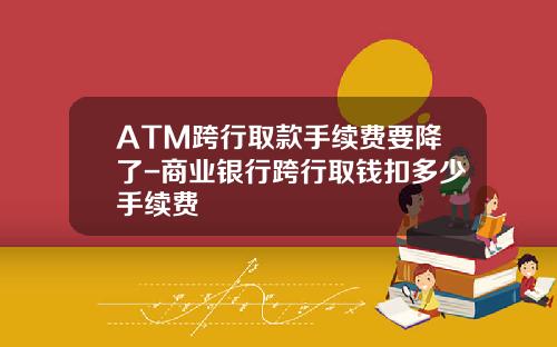 ATM跨行取款手续费要降了-商业银行跨行取钱扣多少手续费