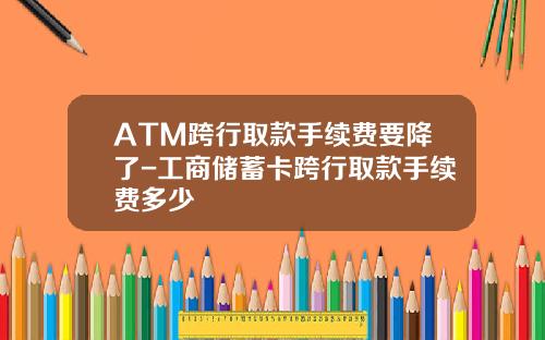 ATM跨行取款手续费要降了-工商储蓄卡跨行取款手续费多少