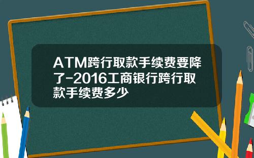ATM跨行取款手续费要降了-2016工商银行跨行取款手续费多少