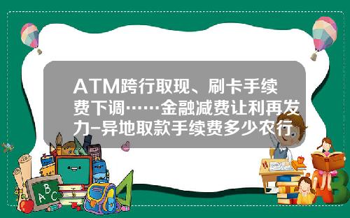 ATM跨行取现、刷卡手续费下调……金融减费让利再发力-异地取款手续费多少农行