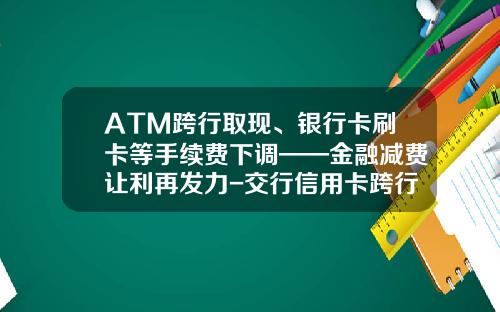 ATM跨行取现、银行卡刷卡等手续费下调——金融减费让利再发力-交行信用卡跨行取现手续费多少