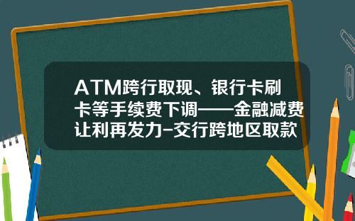 ATM跨行取现、银行卡刷卡等手续费下调——金融减费让利再发力-交行跨地区取款手续费多少