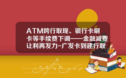 ATM跨行取现、银行卡刷卡等手续费下调——金融减费让利再发力-广发卡到建行取现多少一天利息
