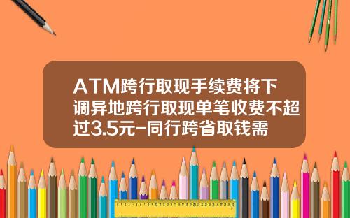 ATM跨行取现手续费将下调异地跨行取现单笔收费不超过3.5元-同行跨省取钱需要多少手续费