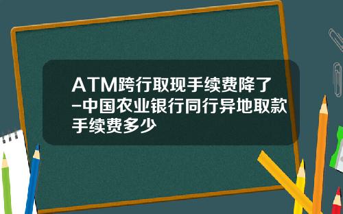 ATM跨行取现手续费降了-中国农业银行同行异地取款手续费多少