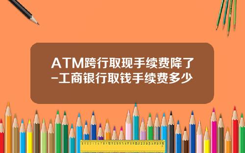 ATM跨行取现手续费降了-工商银行取钱手续费多少