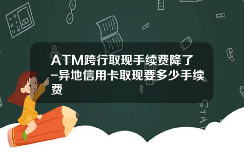 ATM跨行取现手续费降了-异地信用卡取现要多少手续费