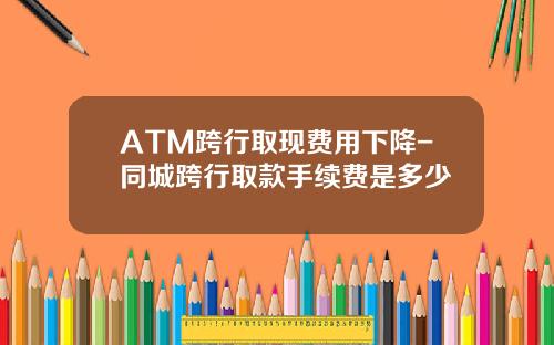 ATM跨行取现费用下降-同城跨行取款手续费是多少