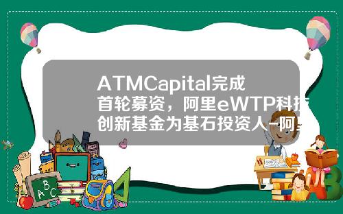 ATMCapital完成首轮募资，阿里eWTP科技创新基金为基石投资人-阿里基金叫什么