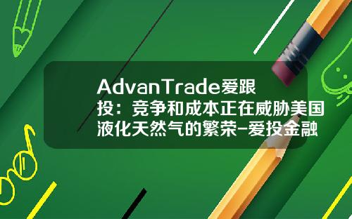 AdvanTrade爱跟投：竞争和成本正在威胁美国液化天然气的繁荣-爱投金融收益是多少