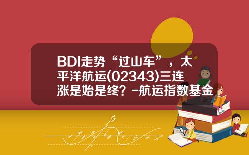 BDI走势“过山车”，太平洋航运(02343)三连涨是始是终？-航运指数基金