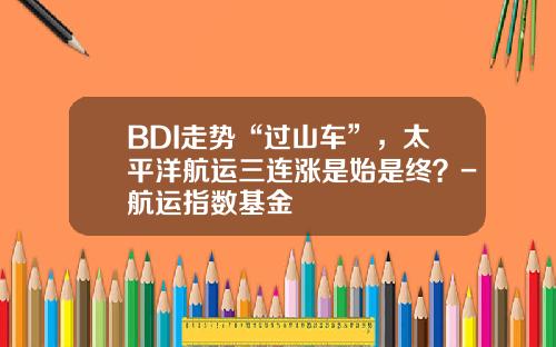 BDI走势“过山车”，太平洋航运三连涨是始是终？-航运指数基金