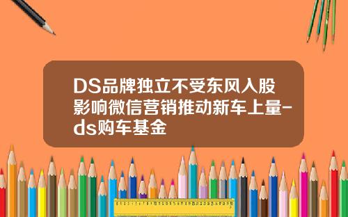 DS品牌独立不受东风入股影响微信营销推动新车上量-ds购车基金