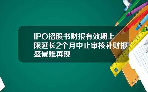 IPO招股书财报有效期上限延长2个月中止审核补财报盛景难再现