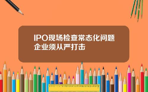 IPO现场检查常态化问题企业须从严打击